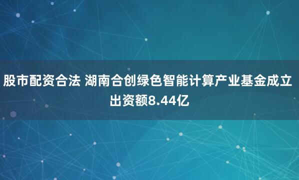 股市配资合法 湖南合创绿色智能计算产业基金成立 出资额8.44亿