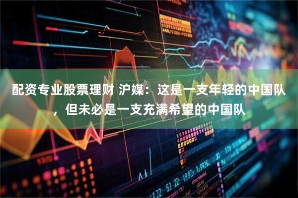 配资专业股票理财 沪媒：这是一支年轻的中国队，但未必是一支充满希望的中国队