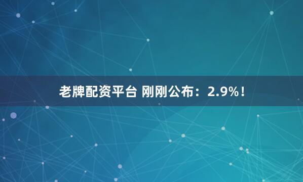 老牌配资平台 刚刚公布：2.9%！