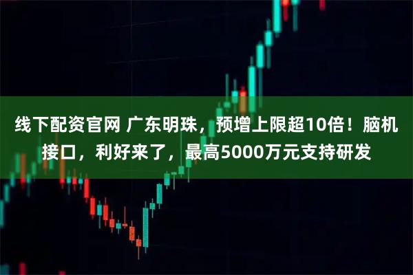 线下配资官网 广东明珠，预增上限超10倍！脑机接口，利好来了，最高5000万元支持研发