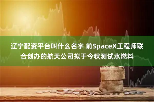 辽宁配资平台叫什么名字 前SpaceX工程师联合创办的航天公司拟于今秋测试水燃料