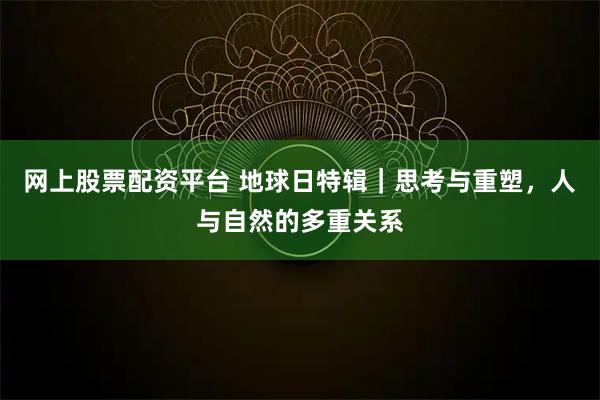 网上股票配资平台 地球日特辑｜思考与重塑，人与自然的多重关系