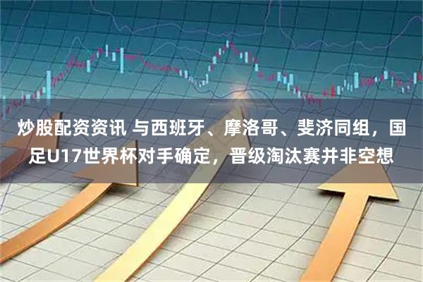 炒股配资资讯 与西班牙、摩洛哥、斐济同组，国足U17世界杯对手确定，晋级淘汰赛并非空想