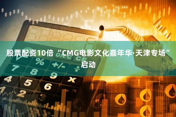 股票配资10倍 “CMG电影文化嘉年华·天津专场”启动